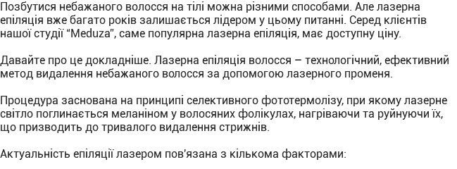 Позбутися небажаного волосся на тілі можна різними способами. Але лазерна епіляція вже багато років залишається лідером у цьому питанні. Серед клієнтів нашої студії “Meduza”, саме популярна лазерна епіляція, має доступну ціну. Давайте про це докладніше. Лазерна епіляція волосся – технологічний, ефективний метод видалення небажаного волосся за допомогою лазерного променя. Процедура заснована на принципі селективного фототермолізу, при якому лазерне світло поглинається меланіном у волосяних фолікулах, нагріваючи та руйнуючи їх, що призводить до тривалого видалення стрижнів. Актуальність епіляції лазером пов'язана з кількома факторами: