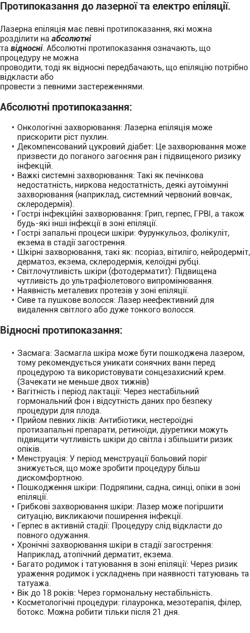 Протипоказання до лазерної та електро епіляції. Лазерна епіляція має певні протипоказання, які можна розділити на абсолютні та відносні. Абсолютні протипоказання означають, що процедуру не можна проводити, тоді як відносні передбачають, що епіляцію потрібно відкласти або провести з певними застереженнями. Абсолютні протипоказання: Онкологічні захворювання: Лазерна епіляція може прискорити ріст пухлин. Декомпенсований цукровий діабет: Це захворювання може призвести до поганого загоєння ран і підвищеного ризику інфекцій. Важкі системні захворювання: Такі як печінкова недостатність, ниркова недостатність, деякі аутоімунні захворювання (наприклад, системний червоний вовчак, склеродермія). Гострі інфекційні захворювання: Грип, герпес, ГРВІ, а також будь-які інші інфекції в зоні епіляції. Гострі запальні процеси шкіри: Фурункульоз, фолікуліт, екзема в стадії загострення. Шкірні захворювання, такі як: псоріаз, вітиліго, нейродерміт, дерматоз, екзема, склеродермія, келоїдні рубці. Світлочутливість шкіри (фотодерматит): Підвищена чутливість до ультрафіолетового випромінювання. Наявність металевих протезів у зоні епіляції. Сиве та пушкове волосся: Лазер неефективний для видалення світлого або дуже тонкого волосся. Відносні протипоказання: Засмага: Засмагла шкіра може бути пошкоджена лазером, тому рекомендується уникати сонячних ванн перед процедурою та використовувати сонцезахисний крем. (Зачекати не меньше двох тижнів) Вагітність і період лактації: Через нестабільний гормональний фон і відсутність даних про безпеку процедури для плода. Прийом певних ліків: Антибіотики, нестероїдні протизапальні препарати, ретиноїди, діуретики можуть підвищити чутливість шкіри до світла і збільшити ризик опіків. Менструація: У період менструації больовий поріг знижується, що може зробити процедуру більш дискомфортною. Пошкодження шкіри: Подряпини, садна, синці, опіки в зоні епіляції. Грибкові захворювання шкіри: Лазер може погіршити ситуацію, викликаючи поширення інфекції. Герпес в активній стадії: Процедуру слід відкласти до повного одужання. Хронічні захворювання шкіри в стадії загострення: Наприклад, атопічний дерматит, екзема. Багато родимок і татуювання в зоні епіляції: Через ризик ураження родимок і ускладнень при наявності татуювань та татуажа. Вік до 18 років: Через гормональну нестабільність. Косметологічні процедури: гілауронка, мезотерапія, філер, ботокс. Можна робити тільки після 21 дня.