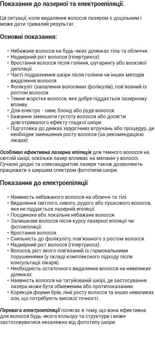 Показання до лазерної та електроепіляції. Це ситуації, коли видалення волосся лазером є доцільним і може дати тривалий результат. Основні показання: Небажане волосся на будь-яких ділянках тіла та обличчя. Надмірний ріст волосся (гіпертрихоз). Вростання волосся після гоління, шугарингу або воскової депіляції. Часті подразнення шкіри після гоління чи інших методів видалення волосся. Фолікуліт (запалення волосяних фолікулів), пов’язаний із ростом волосся. Темне жорстке волосся, яке добре піддається лазерному впливу. Для електро - сиве, блонд або руде волосся. Бажання зменшити густоту волосся або досягти довготривалого ефекту гладкої шкіри. Підготовка до деяких хірургічних втручань або процедур, де необхідне зменшення росту волосся (за рекомендацією лікаря). Особливо ефективна лазерна епіляція для темного волосся на світлій шкірі, оскільки лазер впливає на меланін у волоссі. Сучасні діодні та олександритові лазери також дозволяють працювати з ширшим спектром фототипів шкіри. Показання до електроепіляції Наявність небажаного волосся на обличчі та тілі. Видалення світлого, сивого, рудого або пушкового волосся, яке не піддається лазерній епіляції. Поодиноке або локальне небажане волосся. Залишкове волосся після курсу лазерної епіляції чи фотоепіляції. Вростання волосся. Схильність до фолікуліту, пов’язаного з ростом волосся. Надмірний ріст волосся (гіпертрихоз). Волосся, ріст якого пов’язаний із гормональними порушеннями (у складі комплексного підходу після консультації лікаря). Необхідність остаточного видалення волосся на невеликих ділянках. Наявність волосся на татуйованій шкірі, де застосування лазера може бути обмеженим або протипоказаним. Корекція форми брів, лінії росту волосся та інших невеликих зон, що потребують високої точності. Перевага електроепіляції полягає в тому, що вона ефективна для волосся будь-якого кольору та структури і може застосовуватися незалежно від фототипу шкіри.
