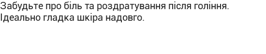Забудьте про біль та роздратування після гоління. Ідеально гладка шкіра надовго.